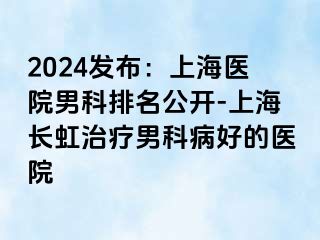 2024发布：上海医院男科排名公开-上海长虹治疗男科病好的医院