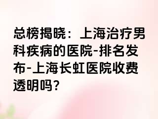 总榜揭晓：上海治疗男科疾病的医院-排名发布-上海长虹医院收费透明吗？