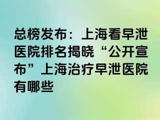 总榜发布：上海看早泄医院排名揭晓“公开宣布”上海治疗早泄医院有哪些
