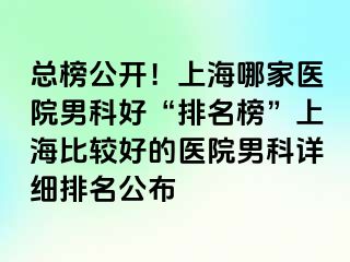总榜公开！上海哪家医院男科好“排名榜”上海比较好的医院男科详细排名公布
