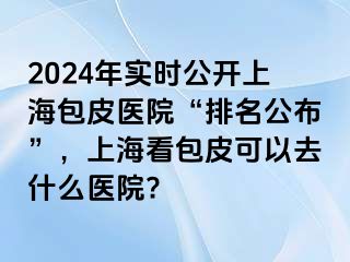2024年实时公开上海包皮医院“排名公布”，上海看包皮可以去什么医院?