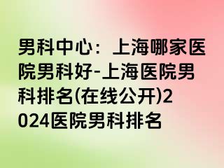 男科中心：上海哪家医院男科好-上海医院男科排名(在线公开)2024医院男科排名