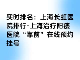 实时排名：上海长虹医院排行-上海治疗阳痿医院“靠前”在线预约挂号