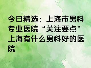 今日精选：上海市男科专业医院“关注要点”上海有什么男科好的医院