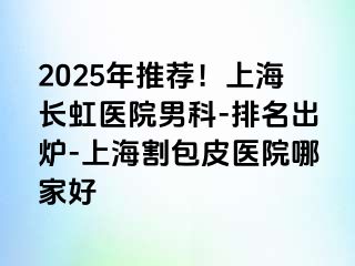 2025年推荐！上海长虹医院男科-排名出炉-上海割包皮医院哪家好