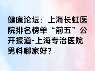 健康论坛：上海长虹医院排名榜单“前五”公开报道-上海专治医院男科哪家好？