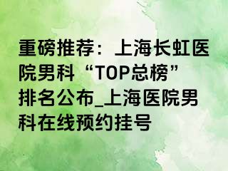 重磅推荐：上海长虹医院男科“TOP总榜”排名公布_上海医院男科在线预约挂号
