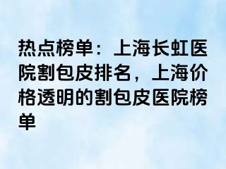热点榜单：上海长虹医院割包皮排名，上海价格透明的割包皮医院榜单