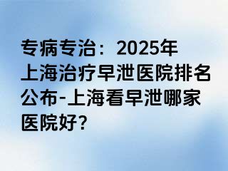 专病专治：2025年上海治疗早泄医院排名公布-上海看早泄哪家医院好？
