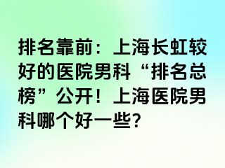 排名靠前：上海长虹较好的医院男科“排名总榜”公开！上海医院男科哪个好一些？