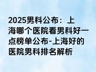 2025男科公布：上海哪个医院看男科好一点榜单公布-上海好的医院男科排名解析