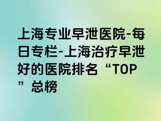 上海专业早泄医院-每日专栏-上海治疗早泄好的医院排名“TOP”总榜