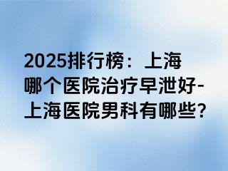 2025排行榜：上海哪个医院治疗早泄好-上海医院男科有哪些？