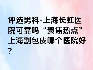 评选男科-上海长虹医院可靠吗“聚焦热点”上海割包皮哪个医院好？