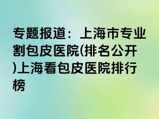 专题报道：上海市专业割包皮医院(排名公开)上海看包皮医院排行榜