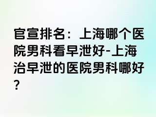 官宣排名：上海哪个医院男科看早泄好-上海治早泄的医院男科哪好？