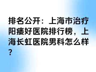 排名公开：上海市治疗阳痿好医院排行榜，上海长虹医院男科怎么样？