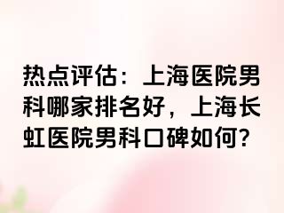 热点评估：上海医院男科哪家排名好，上海长虹医院男科口碑如何？