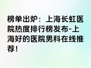 榜单出炉：上海长虹医院热度排行榜发布-上海好的医院男科在线推荐！