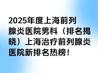 2025年度上海前列腺炎医院男科（排名揭晓）上海治疗前列腺炎医院新排名热榜！