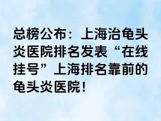 总榜公布：上海治龟头炎医院排名发表“在线挂号”上海排名靠前的龟头炎医院！