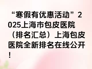 “寒假有优惠活动”2025上海市包皮医院（排名汇总）上海包皮医院全新排名在线公开！