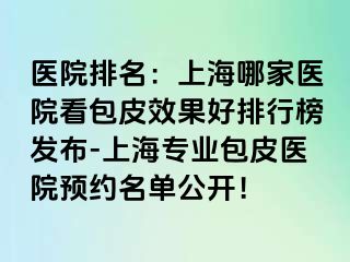 医院排名：上海哪家医院看包皮效果好排行榜发布-上海专业包皮医院预约名单公开！