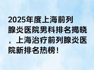2025年度上海前列腺炎医院男科排名揭晓，上海治疗前列腺炎医院新排名热榜！