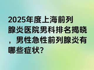 2025年度上海前列腺炎医院男科排名揭晓，男性急性前列腺炎有哪些症状？