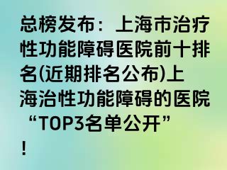 总榜发布：上海市治疗性功能障碍医院前十排名(近期排名公布)上海治性功能障碍的医院“TOP3名单公开”！