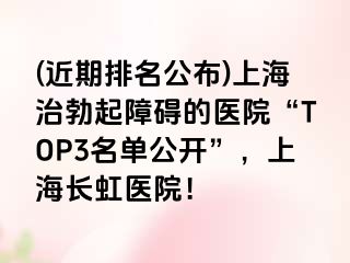 (近期排名公布)上海治勃起障碍的医院“TOP3名单公开”，上海长虹医院！