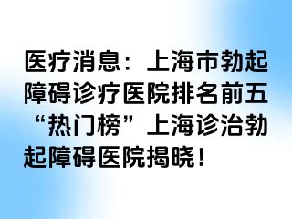 医疗消息：上海市勃起障碍诊疗医院排名前五“热门榜”上海诊治勃起障碍医院揭晓！
