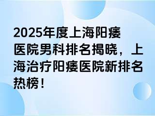 2025年度上海阳痿医院男科排名揭晓，上海治疗阳痿医院新排名热榜！