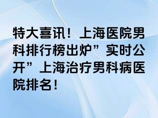 特大喜讯！上海医院男科排行榜出炉”实时公开”上海治疗男科病医院排名！