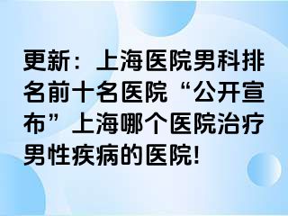 更新：上海医院男科排名前十名医院“公开宣布”上海哪个医院治疗男性疾病的医院!