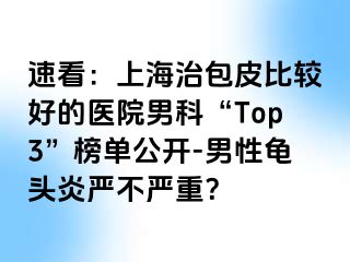 速看：上海治包皮比较好的医院男科“Top3”榜单公开-男性龟头炎严不严重？