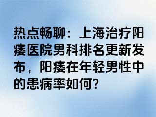热点畅聊：上海治疗阳痿医院男科排名更新发布，阳痿在年轻男性中的患病率如何？