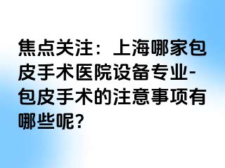 焦点关注：上海哪家包皮手术医院设备专业-包皮手术的注意事项有哪些呢？