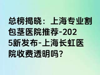 总榜揭晓：上海专业割包茎医院推荐-2025新发布-上海长虹医院收费透明吗？