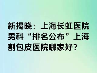 新揭晓：上海长虹医院男科“排名公布”上海割包皮医院哪家好？