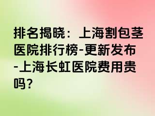 排名揭晓：上海割包茎医院排行榜-更新发布-上海长虹医院费用贵吗？