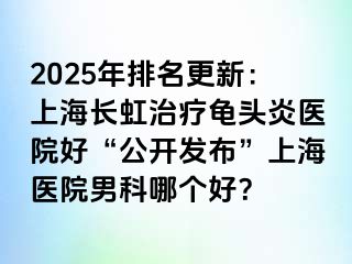 2025年排名更新：上海长虹治疗龟头炎医院好“公开发布”上海医院男科哪个好？