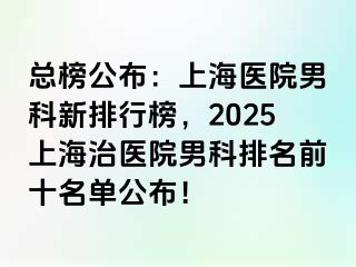 总榜公布：上海医院男科新排行榜，2025上海治医院男科排名前十名单公布！