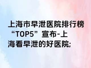 上海市早泄医院排行榜“TOP5”宣布-上海看早泄的好医院;