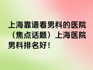 上海靠谱看男科的医院（焦点话题）上海医院男科排名好！