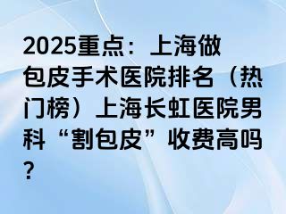 2025重点：上海做包皮手术医院排名（热门榜）上海长虹医院男科“割包皮”收费高吗？