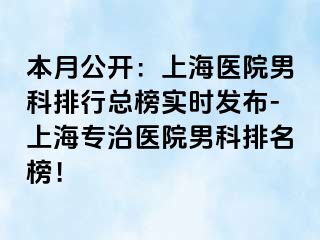 本月公开：上海医院男科排行总榜实时发布-上海专治医院男科排名榜！