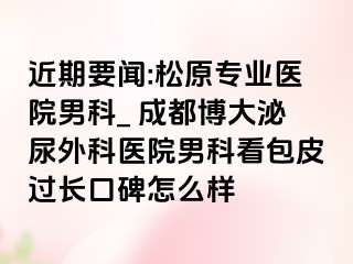 近期要闻:松原专业医院男科_ 成都博大泌尿外科医院男科看包皮过长口碑怎么样