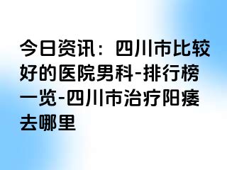 今日资讯：四川市比较好的医院男科-排行榜一览-四川市治疗阳痿去哪里