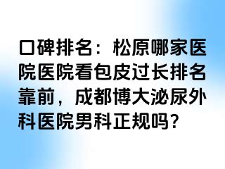 口碑排名：松原哪家医院医院看包皮过长排名靠前，成都博大泌尿外科医院男科正规吗？
